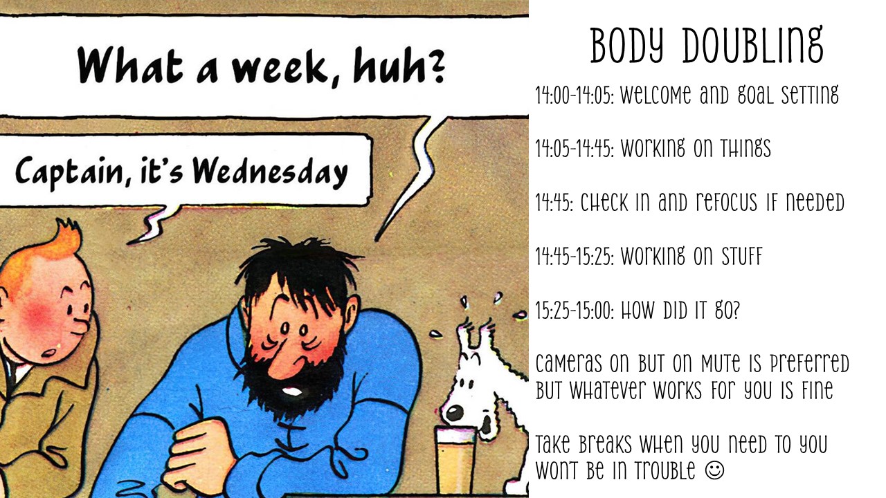 14:00-14:05: Welcome and goal setting

14:05-14:45: Working on things

14:45: Check in and refocus if needed

14:45-15:25: Working on stuff

15:25-15:00: How did it go?

Cameras on if you’re feeling comfortable with that. on mute is preferred but whatever works for you is fine

Take breaks when you need to you won’t be in trouble 
